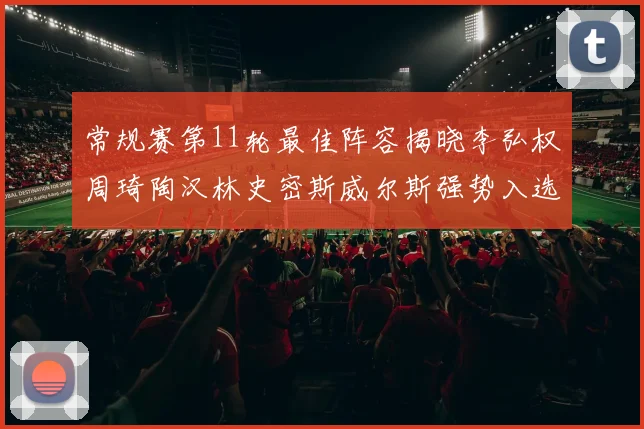 常规赛第11轮最佳阵容揭晓李弘权周琦陶汉林史密斯威尔斯强势入选