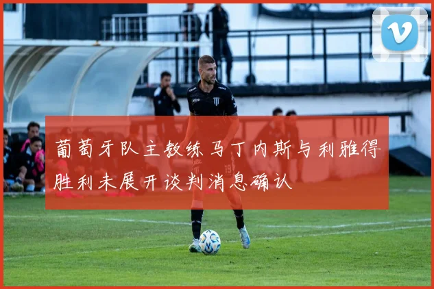 葡萄牙队主教练马丁内斯与利雅得胜利未展开谈判消息确认