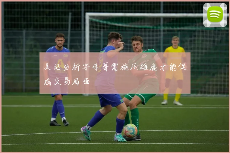 美记分析字母哥需施压雄鹿才能促成交易局面