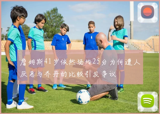 詹姆斯41岁依然场均25分为何遭人厌恶与乔丹的比较引发争议