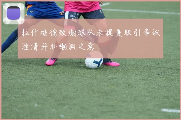 拉什福德致谢球队未提曼联引争议澄清并非嘲讽之意