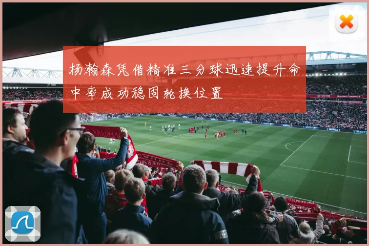 杨瀚森凭借精准三分球迅速提升命中率成功稳固轮换位置