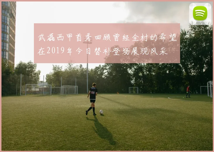 武磊西甲首秀回顾曾经全村的希望在2019年今日替补登场展现风采