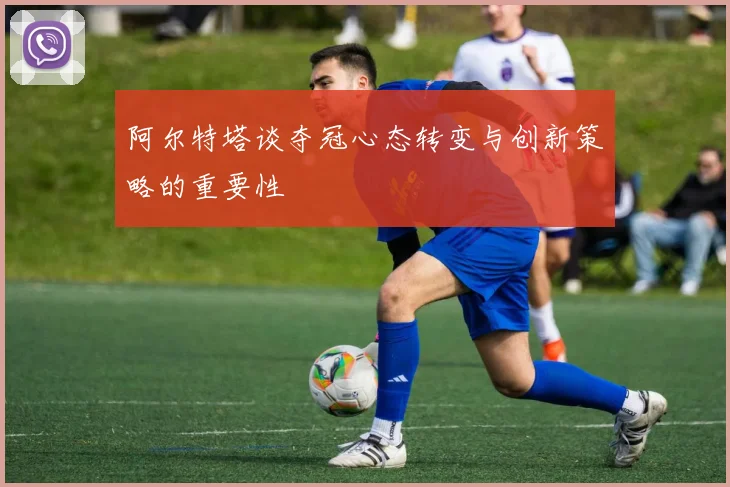 阿尔特塔谈夺冠心态转变与创新策略的重要性
