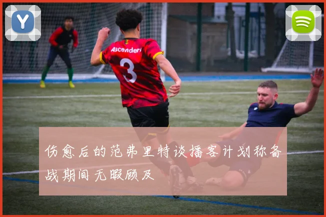 伤愈后的范弗里特谈播客计划称备战期间无暇顾及