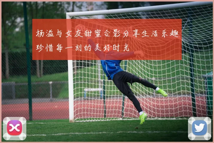 杨溢与女友甜蜜合影分享生活乐趣珍惜每一刻的美好时光