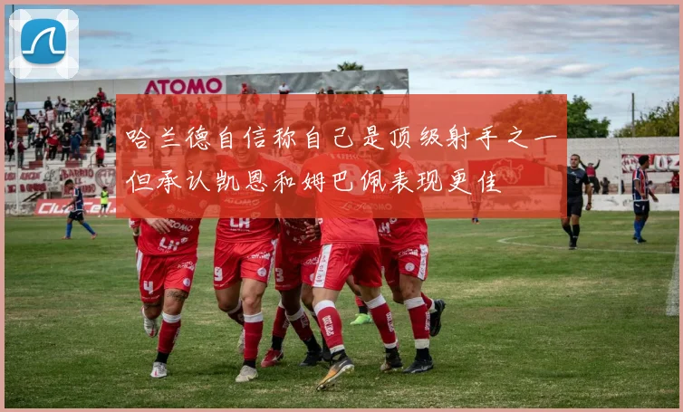 哈兰德自信称自己是顶级射手之一但承认凯恩和姆巴佩表现更佳