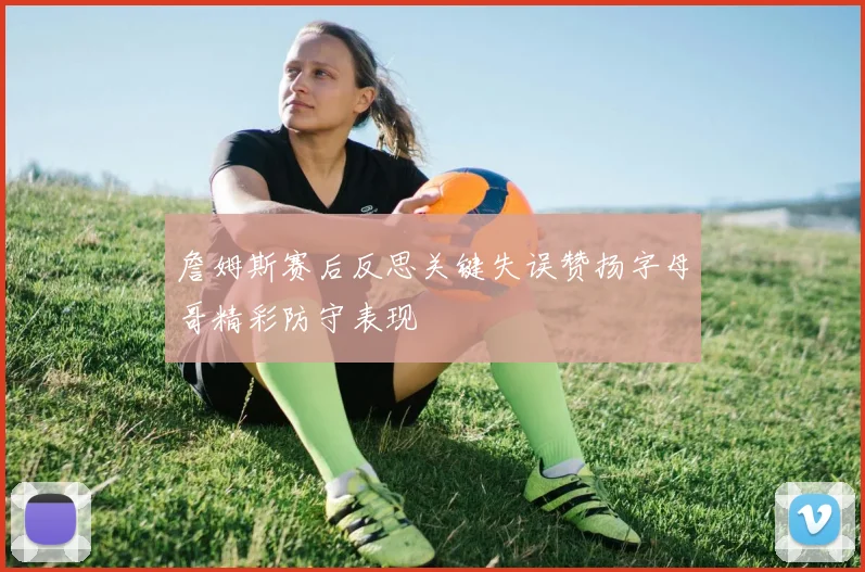 詹姆斯赛后反思关键失误赞扬字母哥精彩防守表现