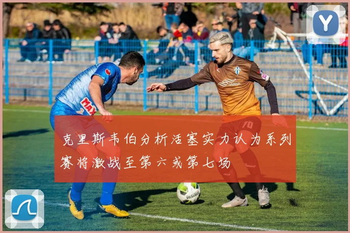 克里斯韦伯分析活塞实力认为系列赛将激战至第六或第七场