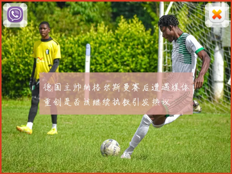 德国主帅纳格尔斯曼赛后遭遇媒体重创是否该继续执教引发热议
