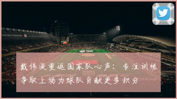 戴伟浚重返国家队心声：专注训练争取上场为球队贡献更多积分