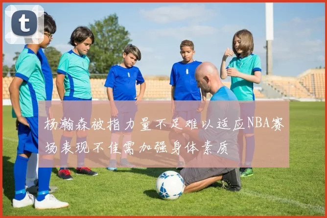 杨瀚森被指力量不足难以适应NBA赛场表现不佳需加强身体素质