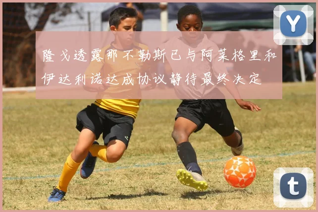 隆戈透露那不勒斯已与阿莱格里和伊达利诺达成协议静待最终决定
