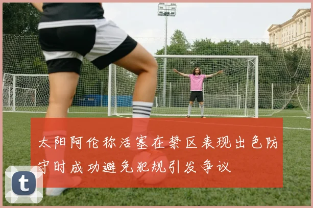 太阳阿伦称活塞在禁区表现出色防守时成功避免犯规引发争议