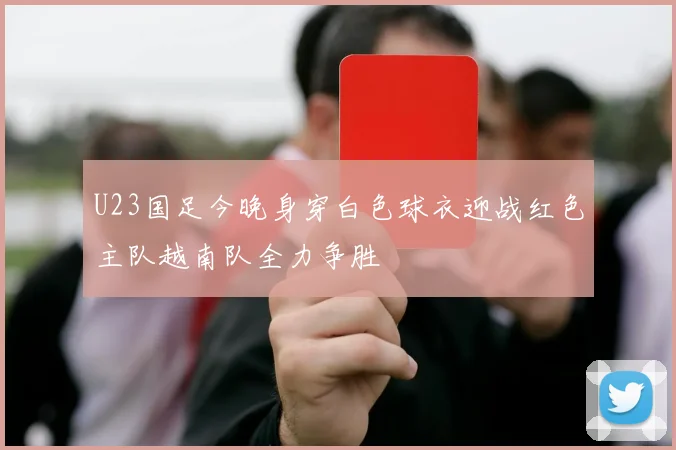 U23国足今晚身穿白色球衣迎战红色主队越南队全力争胜