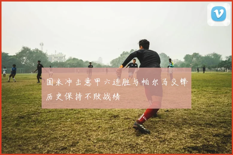 国米冲击意甲六连胜与帕尔马交锋历史保持不败战绩
