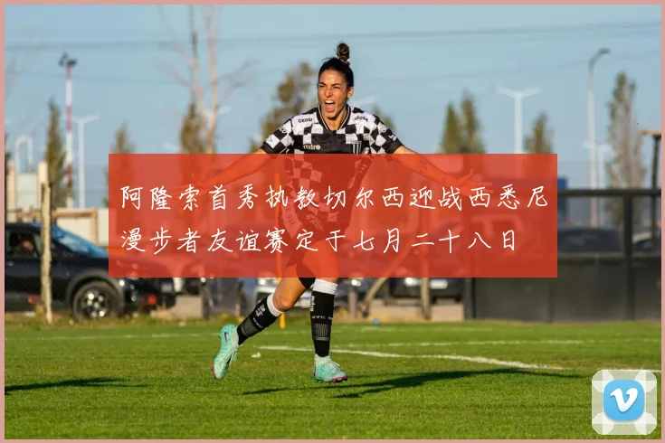 阿隆索首秀执教切尔西迎战西悉尼漫步者友谊赛定于七月二十八日